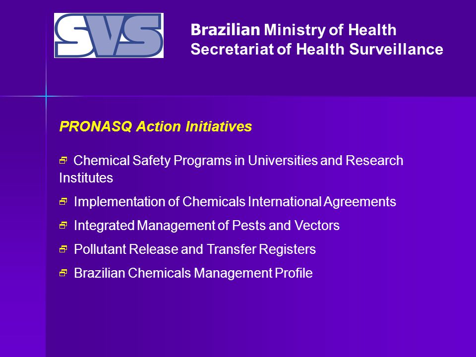 Brazilian Ministry of Health Secretariat of Health Surveillance PRONASQ Action Initiatives  Chemical Safety Programs in Universities and Research Institutes  Implementation of Chemicals International Agreements  Integrated Management of Pests and Vectors  Pollutant Release and Transfer Registers  Brazilian Chemicals Management Profile