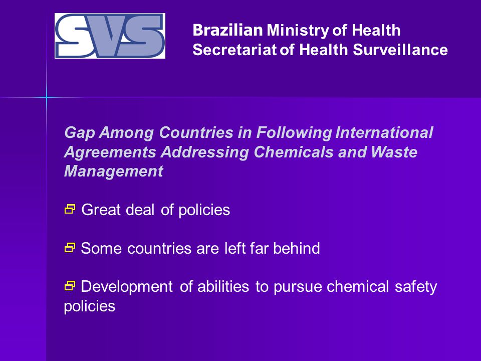 Brazilian Ministry of Health Secretariat of Health Surveillance Gap Among Countries in Following International Agreements Addressing Chemicals and Waste Management  Great deal of policies  Some countries are left far behind  Development of abilities to pursue chemical safety policies