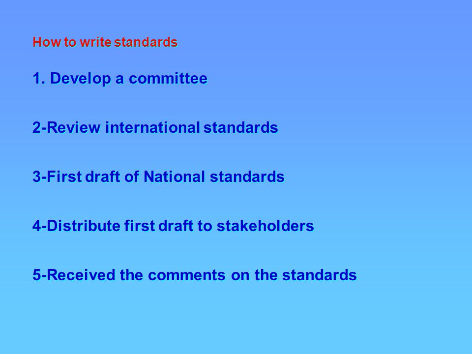 How to write standards 1.Develop a committee 2-Review international standards 3-First draft of National standards 4-Distribute first draft to stakeholders 5-Received the comments on the standards How to write standards 1.Develop a committee 2-Review international standards 3-First draft of National standards 4-Distribute first draft to stakeholders 5-Received the comments on the standards