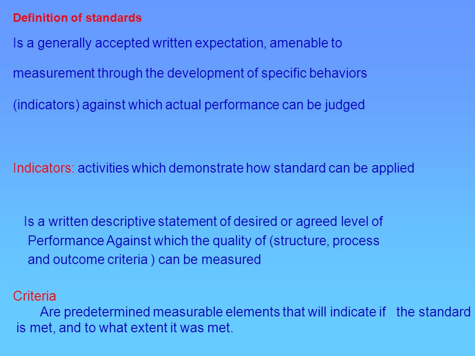 Definition of standards Is a generally accepted written expectation, amenable to measurement through the development of specific behaviors (indicators) against which actual performance can be judged Indicators: activities which demonstrate how standard can be applied Is a written descriptive statement of desired or agreed level of Performance Against which the quality of (structure, process and outcome criteria ) can be measured Criteria Are predetermined measurable elements that will indicate if the standard is met, and to what extent it was met.