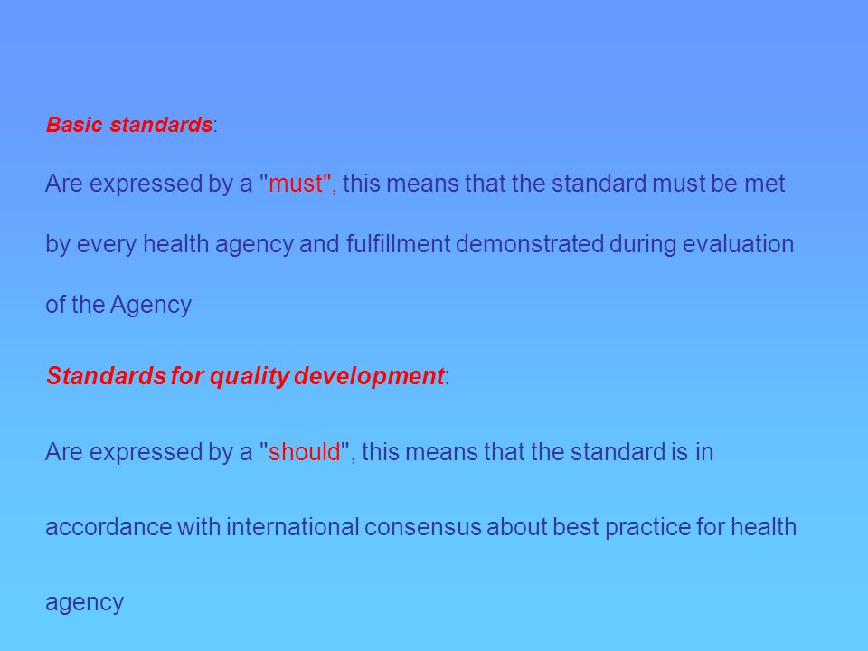 Basic standards: Are expressed by a must , this means that the standard must be met by every health agency and fulfillment demonstrated during evaluation of the Agency Standards for quality development: Are expressed by a should , this means that the standard is in accordance with international consensus about best practice for health agency