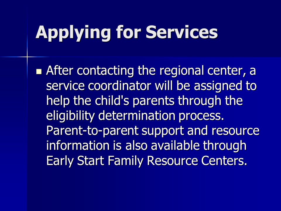 Applying for Services After contacting the regional center, a service coordinator will be assigned to help the child s parents through the eligibility determination process.