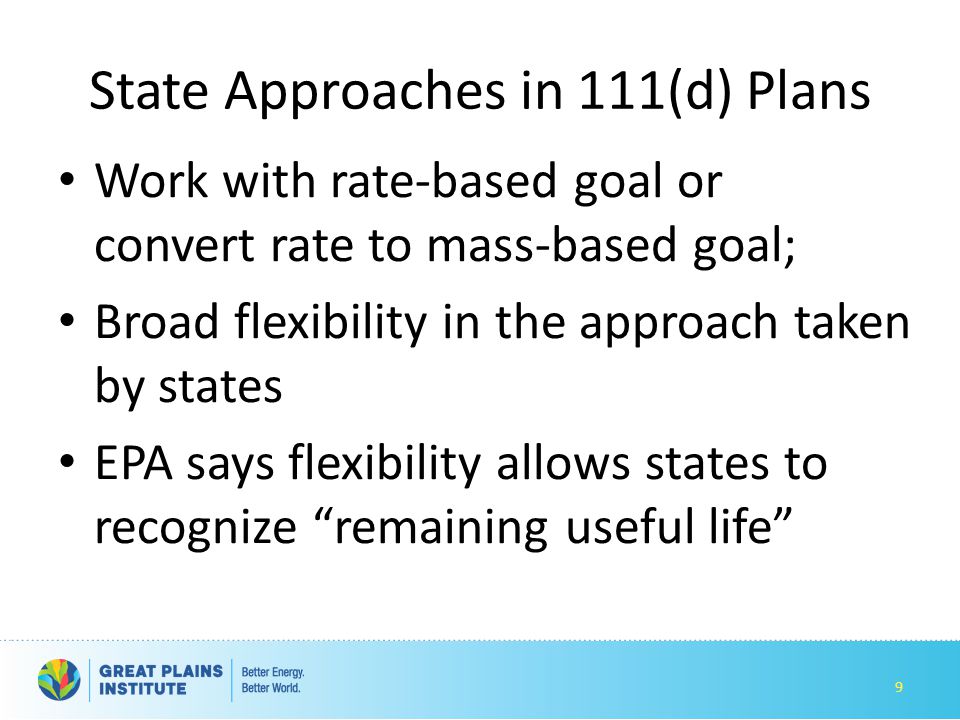 State Approaches in 111(d) Plans Work with rate-based goal or convert rate to mass-based goal; Broad flexibility in the approach taken by states EPA says flexibility allows states to recognize remaining useful life 9