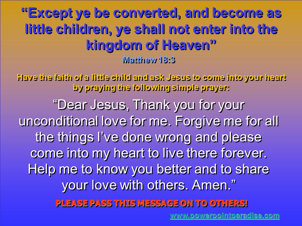 Except ye be converted, and become as little children, ye shall not enter into the kingdom of Heaven Matthew 18:3 Have the faith of a little child and ask Jesus to come into your heart by praying the following simple prayer: Dear Jesus, Thank you for your unconditional love for me.