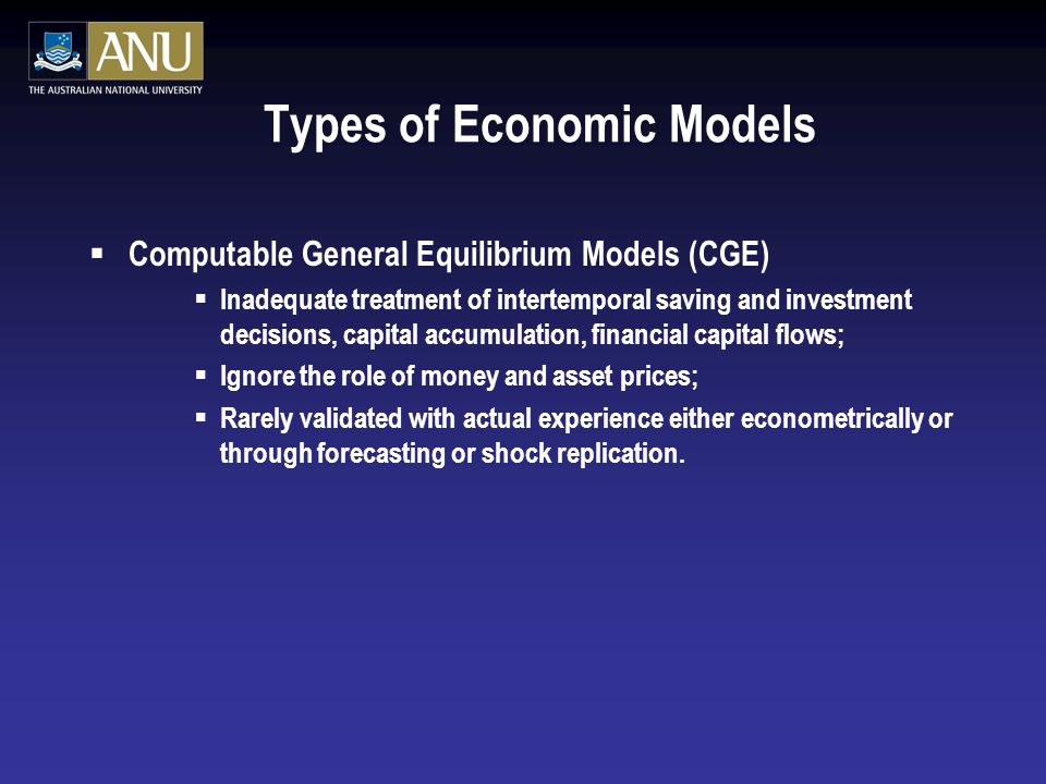 Types of Economic Models  Computable General Equilibrium Models (CGE)  Inadequate treatment of intertemporal saving and investment decisions, capital accumulation, financial capital flows;  Ignore the role of money and asset prices;  Rarely validated with actual experience either econometrically or through forecasting or shock replication.