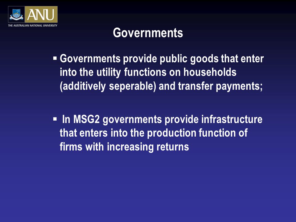 Governments  Governments provide public goods that enter into the utility functions on households (additively seperable) and transfer payments;  In MSG2 governments provide infrastructure that enters into the production function of firms with increasing returns