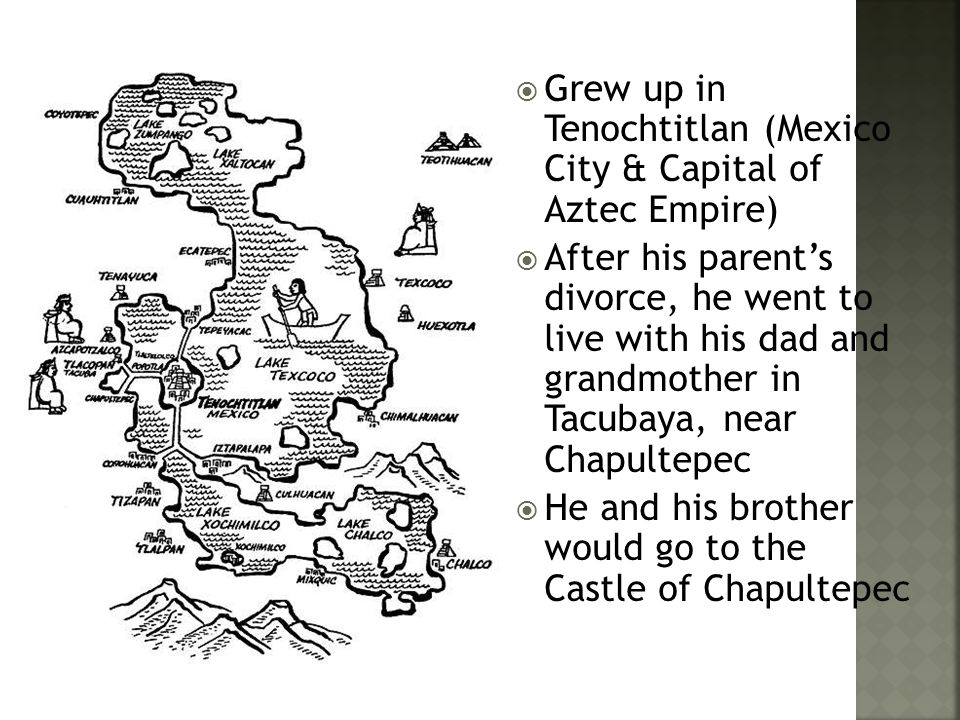  Grew up in Tenochtitlan (Mexico City & Capital of Aztec Empire)  After his parent’s divorce, he went to live with his dad and grandmother in Tacubaya, near Chapultepec  He and his brother would go to the Castle of Chapultepec