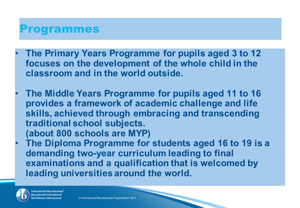 Programmes The Primary Years Programme for pupils aged 3 to 12 focuses on the development of the whole child in the classroom and in the world outside.