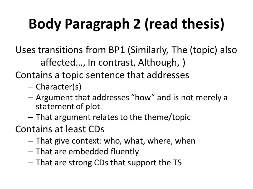 Body Paragraph 2 (read thesis) Uses transitions from BP1 (Similarly, The (topic) also affected…, In contrast, Although, ) Contains a topic sentence that addresses – Character(s) – Argument that addresses how and is not merely a statement of plot – That argument relates to the theme/topic Contains at least CDs – That give context: who, what, where, when – That are embedded fluently – That are strong CDs that support the TS