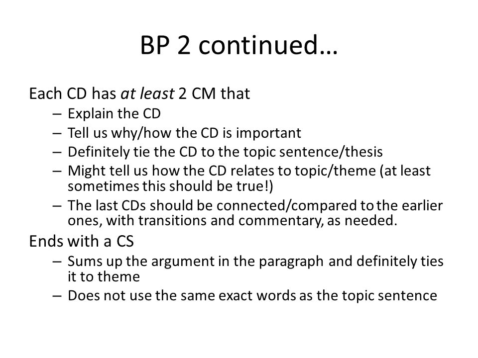 BP 2 continued… Each CD has at least 2 CM that – Explain the CD – Tell us why/how the CD is important – Definitely tie the CD to the topic sentence/thesis – Might tell us how the CD relates to topic/theme (at least sometimes this should be true!) – The last CDs should be connected/compared to the earlier ones, with transitions and commentary, as needed.