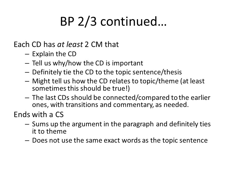 BP 2/3 continued… Each CD has at least 2 CM that – Explain the CD – Tell us why/how the CD is important – Definitely tie the CD to the topic sentence/thesis – Might tell us how the CD relates to topic/theme (at least sometimes this should be true!) – The last CDs should be connected/compared to the earlier ones, with transitions and commentary, as needed.