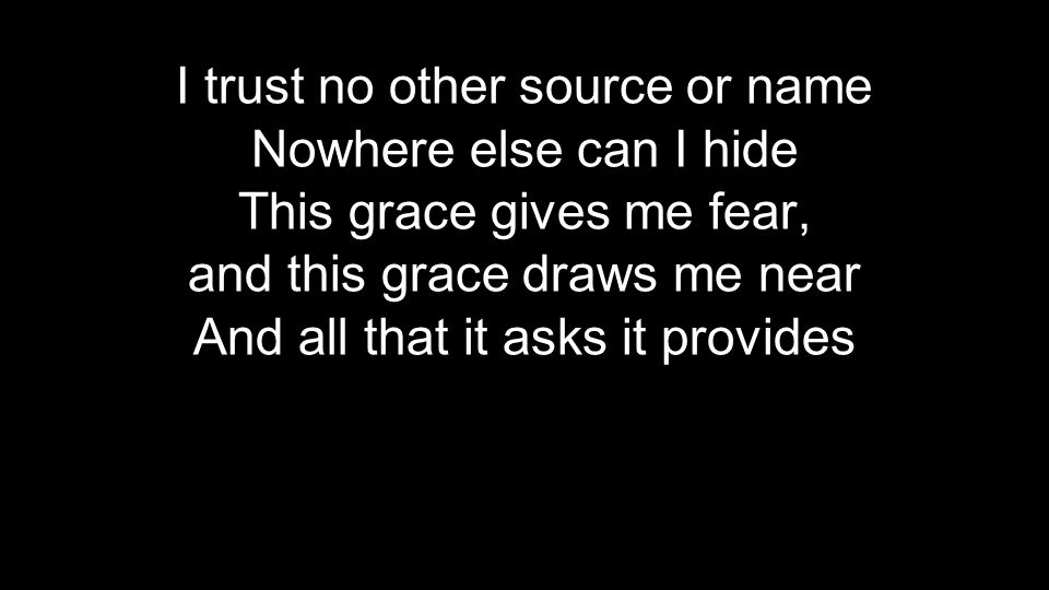 I trust no other source or name Nowhere else can I hide This grace gives me fear, and this grace draws me near And all that it asks it provides