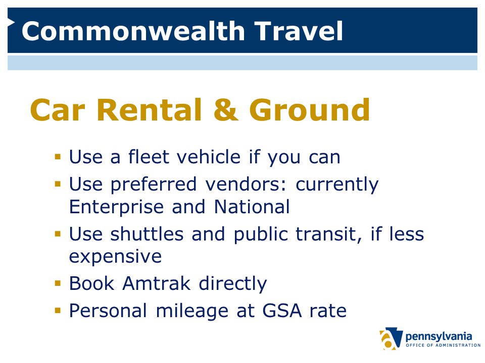 Commonwealth Travel Car Rental & Ground  Use a fleet vehicle if you can  Use preferred vendors: currently Enterprise and National  Use shuttles and public transit, if less expensive  Book Amtrak directly  Personal mileage at GSA rate