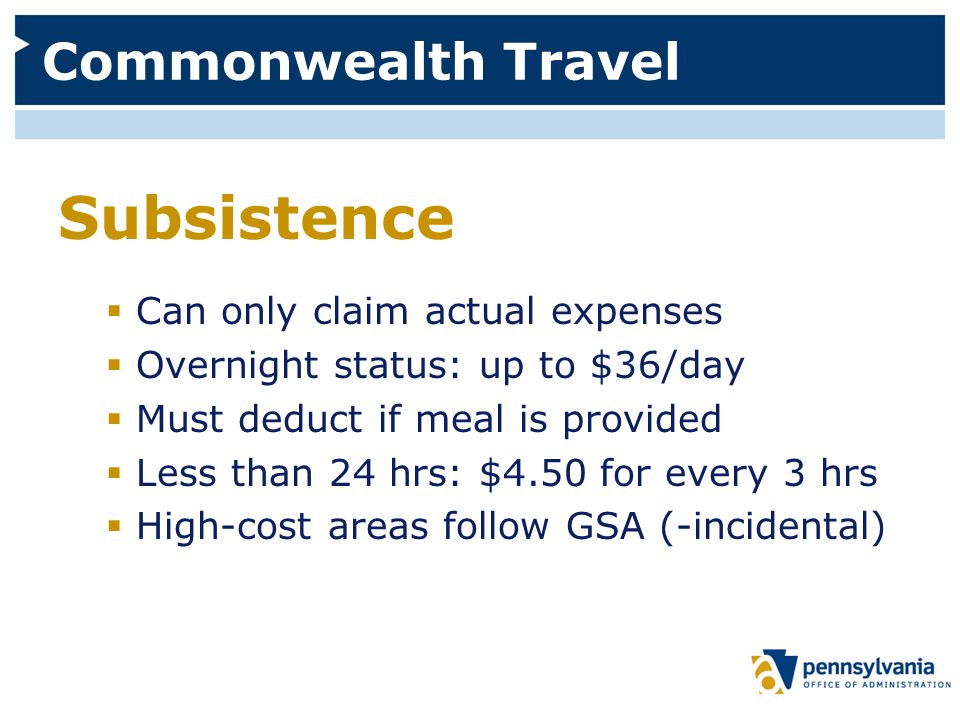 Commonwealth Travel Subsistence  Can only claim actual expenses  Overnight status: up to $36/day  Must deduct if meal is provided  Less than 24 hrs: $4.50 for every 3 hrs  High-cost areas follow GSA (-incidental)