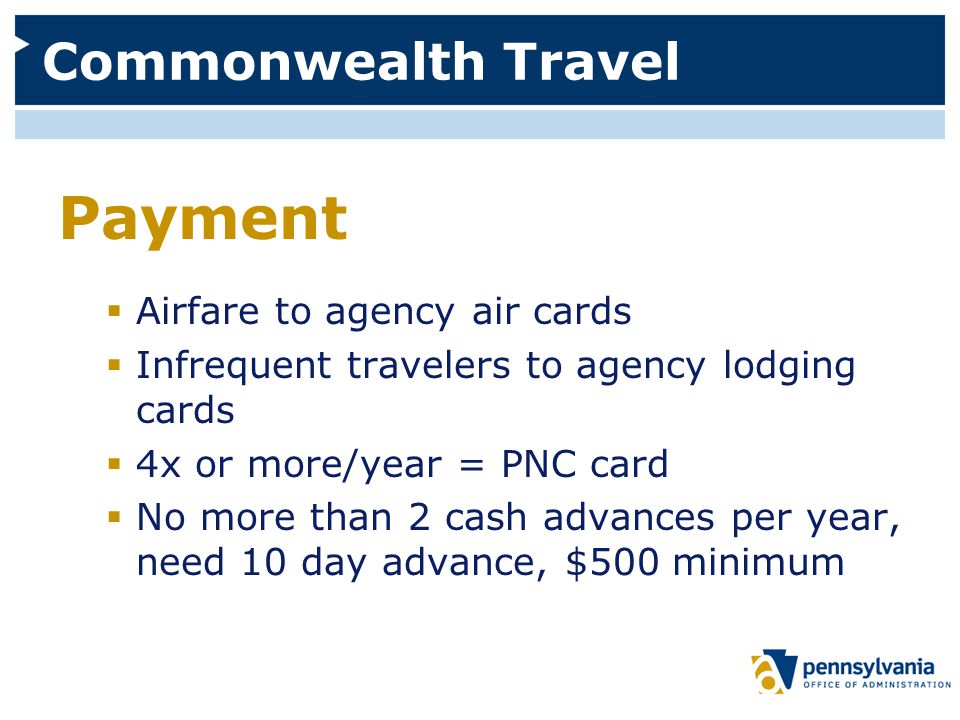 Commonwealth Travel Payment  Airfare to agency air cards  Infrequent travelers to agency lodging cards  4x or more/year = PNC card  No more than 2 cash advances per year, need 10 day advance, $500 minimum