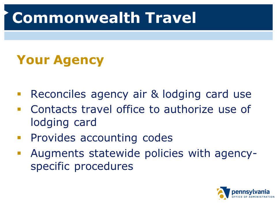 Commonwealth Travel Your Agency  Reconciles agency air & lodging card use  Contacts travel office to authorize use of lodging card  Provides accounting codes  Augments statewide policies with agency- specific procedures