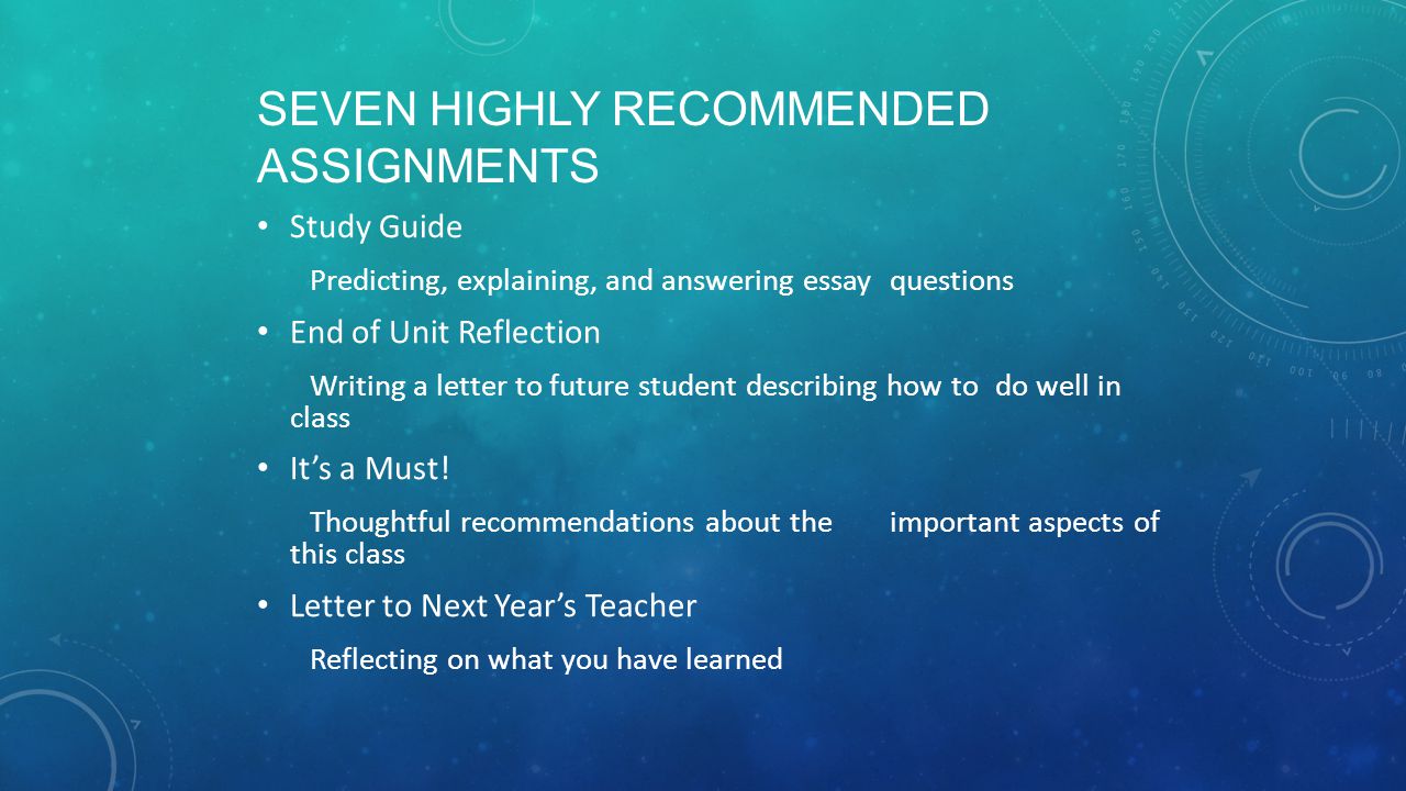 SEVEN HIGHLY RECOMMENDED ASSIGNMENTS Study Guide Predicting, explaining, and answering essay questions End of Unit Reflection Writing a letter to future student describing how to do well in class It’s a Must.