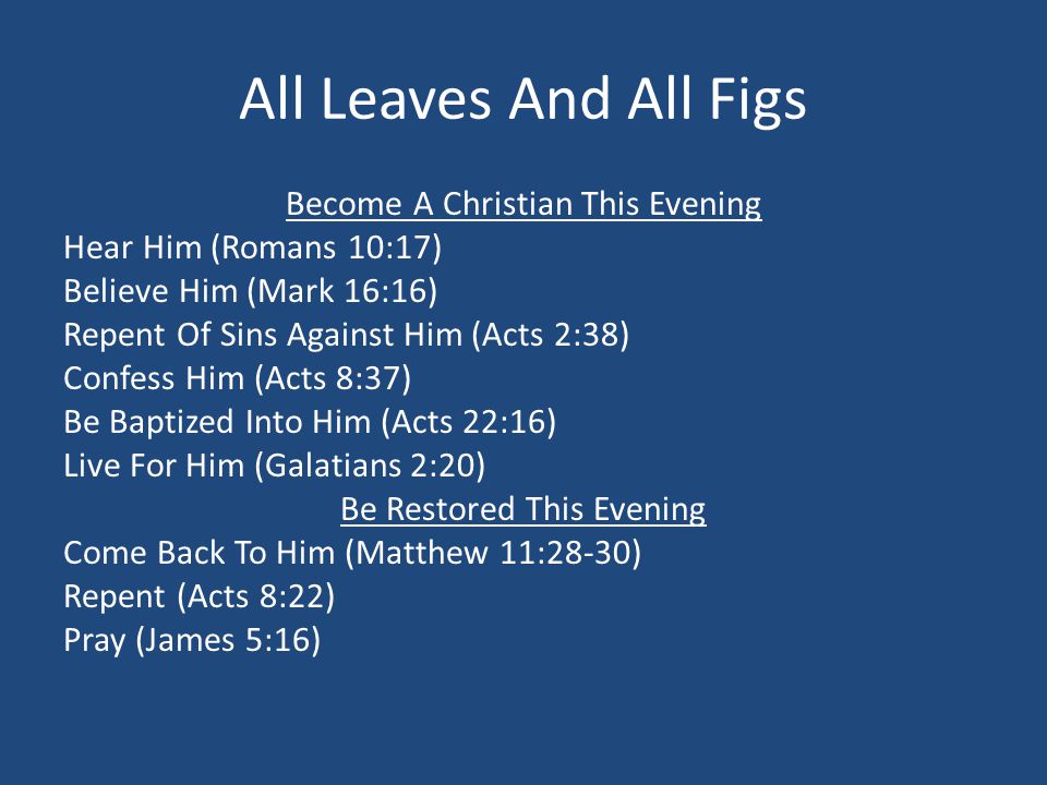 All Leaves And All Figs Become A Christian This Evening Hear Him (Romans 10:17) Believe Him (Mark 16:16) Repent Of Sins Against Him (Acts 2:38) Confess Him (Acts 8:37) Be Baptized Into Him (Acts 22:16) Live For Him (Galatians 2:20) Be Restored This Evening Come Back To Him (Matthew 11:28-30) Repent (Acts 8:22) Pray (James 5:16)