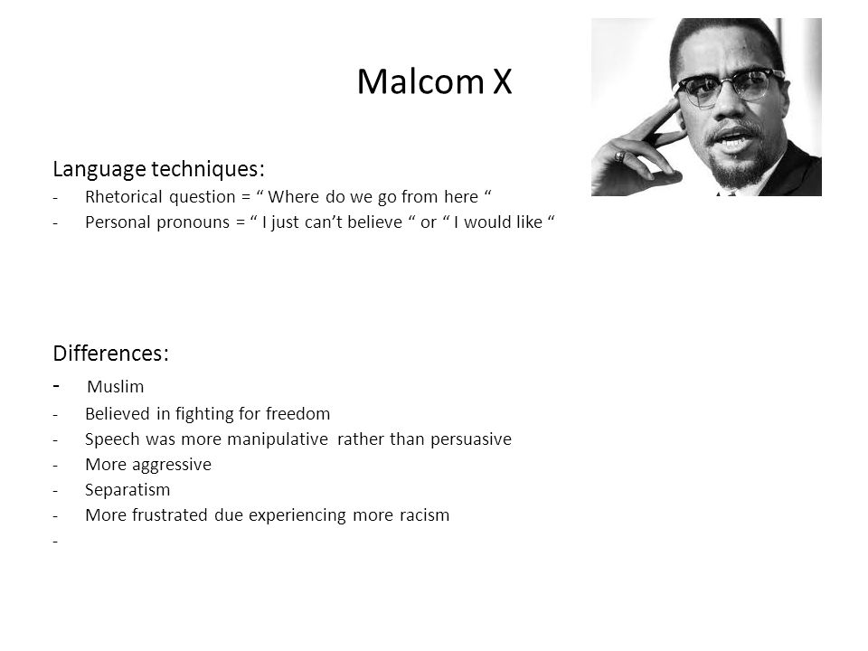 Malcom X Language techniques: -Rhetorical question = Where do we go from here -Personal pronouns = I just can’t believe or I would like Differences: - Muslim -Believed in fighting for freedom -Speech was more manipulative rather than persuasive -More aggressive -Separatism -More frustrated due experiencing more racism -