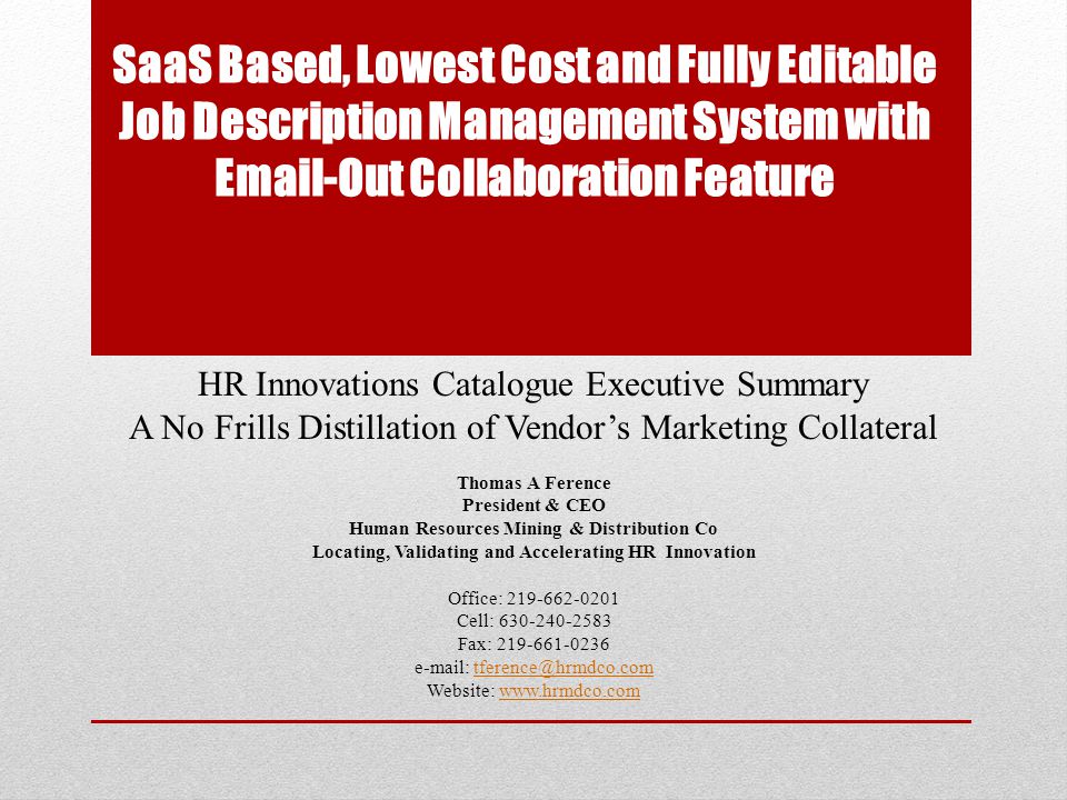 SaaS Based, Lowest Cost and Fully Editable Job Description Management System with  -Out Collaboration Feature HR Innovations Catalogue Executive Summary A No Frills Distillation of Vendor’s Marketing Collateral Thomas A Ference President & CEO Human Resources Mining & Distribution Co Locating, Validating and Accelerating HR Innovation Office: Cell: Fax: Website: