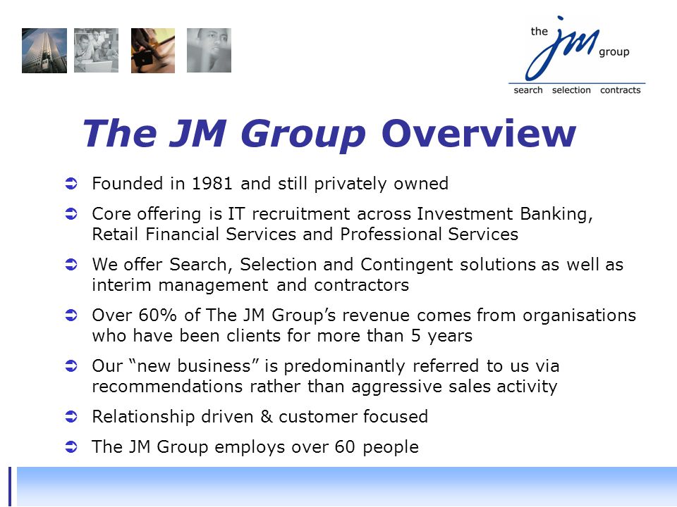 The JM Group Overview  Founded in 1981 and still privately owned  Core offering is IT recruitment across Investment Banking, Retail Financial Services and Professional Services  We offer Search, Selection and Contingent solutions as well as interim management and contractors  Over 60% of The JM Group’s revenue comes from organisations who have been clients for more than 5 years  Our new business is predominantly referred to us via recommendations rather than aggressive sales activity  Relationship driven & customer focused  The JM Group employs over 60 people