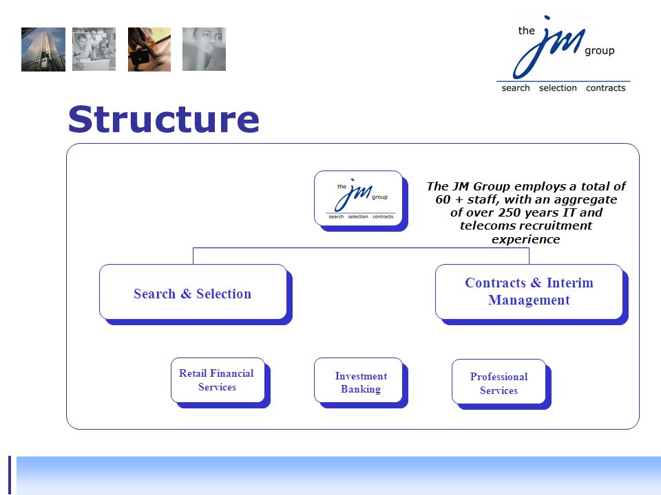Structure Contracts & Interim Management Search & Selection Retail Financial Services Retail Financial Services Investment Banking Professional Services The JM Group employs a total of 60 + staff, with an aggregate of over 250 years IT and telecoms recruitment experience