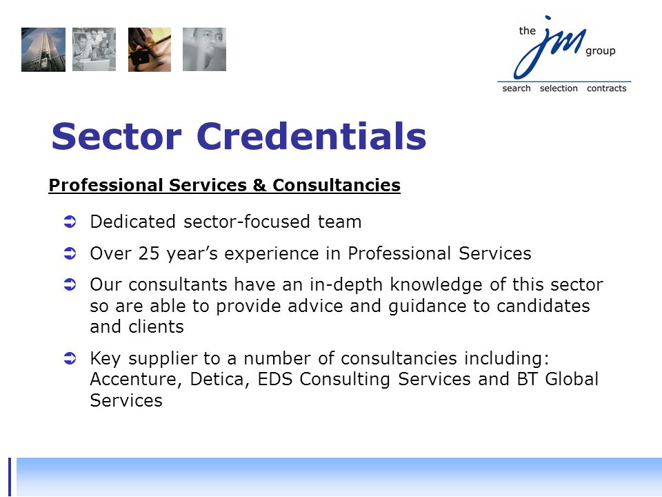 Sector Credentials  Dedicated sector-focused team  Over 25 year’s experience in Professional Services  Our consultants have an in-depth knowledge of this sector so are able to provide advice and guidance to candidates and clients  Key supplier to a number of consultancies including: Accenture, Detica, EDS Consulting Services and BT Global Services Professional Services & Consultancies