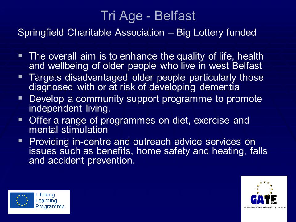 Tri Age - Belfast Springfield Charitable Association – Big Lottery funded   The overall aim is to enhance the quality of life, health and wellbeing of older people who live in west Belfast   Targets disadvantaged older people particularly those diagnosed with or at risk of developing dementia   Develop a community support programme to promote independent living.