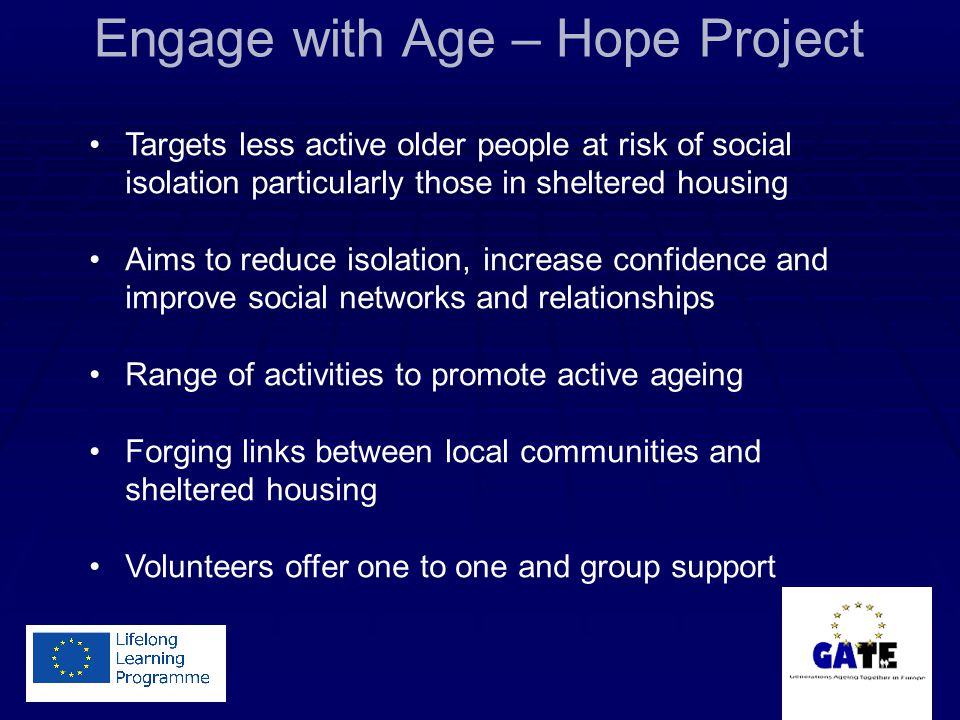Engage with Age – Hope Project Targets less active older people at risk of social isolation particularly those in sheltered housing Aims to reduce isolation, increase confidence and improve social networks and relationships Range of activities to promote active ageing Forging links between local communities and sheltered housing Volunteers offer one to one and group support