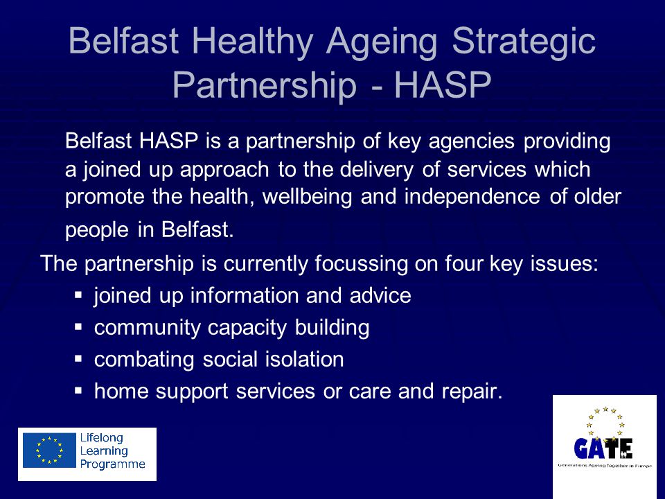 Belfast Healthy Ageing Strategic Partnership - HASP Belfast HASP is a partnership of key agencies providing a joined up approach to the delivery of services which promote the health, wellbeing and independence of older people in Belfast.