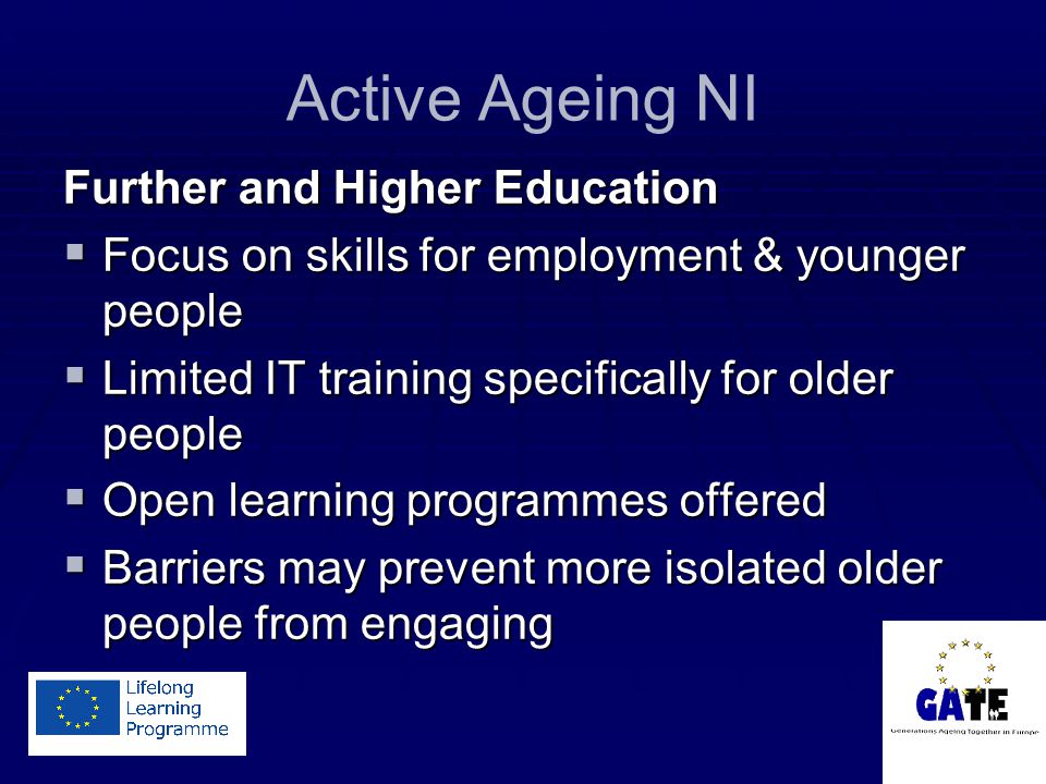 Active Ageing NI Further and Higher Education  Focus on skills for employment & younger people  Limited IT training specifically for older people  Open learning programmes offered  Barriers may prevent more isolated older people from engaging