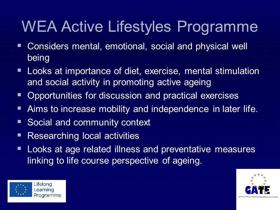 WEA Active Lifestyles Programme   Considers mental, emotional, social and physical well being   Looks at importance of diet, exercise, mental stimulation and social activity in promoting active ageing   Opportunities for discussion and practical exercises   Aims to increase mobility and independence in later life.
