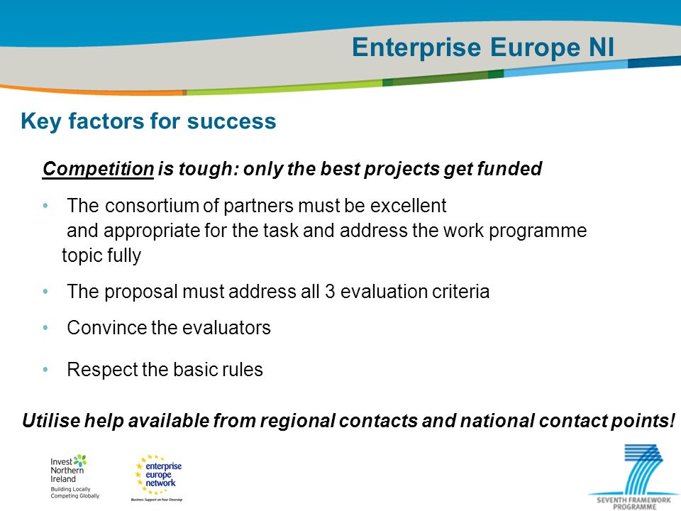IRT Teams | Sept 08 | ‹#›Title of the presentation | Date |‹#› Enterprise Europe NI Key factors for success Competition is tough: only the best projects get funded The consortium of partners must be excellent and appropriate for the task and address the work programme topic fully The proposal must address all 3 evaluation criteria Convince the evaluators Respect the basic rules Utilise help available from regional contacts and national contact points!