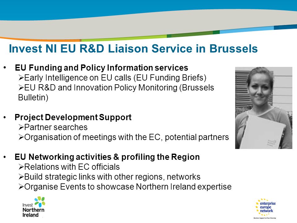 IRT Teams | Sept 08 | ‹#›Title of the presentation | Date |‹#› EU Funding and Policy Information services  Early Intelligence on EU calls (EU Funding Briefs)  EU R&D and Innovation Policy Monitoring (Brussels Bulletin) Project Development Support  Partner searches  Organisation of meetings with the EC, potential partners EU Networking activities & profiling the Region  Relations with EC officials  Build strategic links with other regions, networks  Organise Events to showcase Northern Ireland expertise Invest NI EU R&D Liaison Service in Brussels