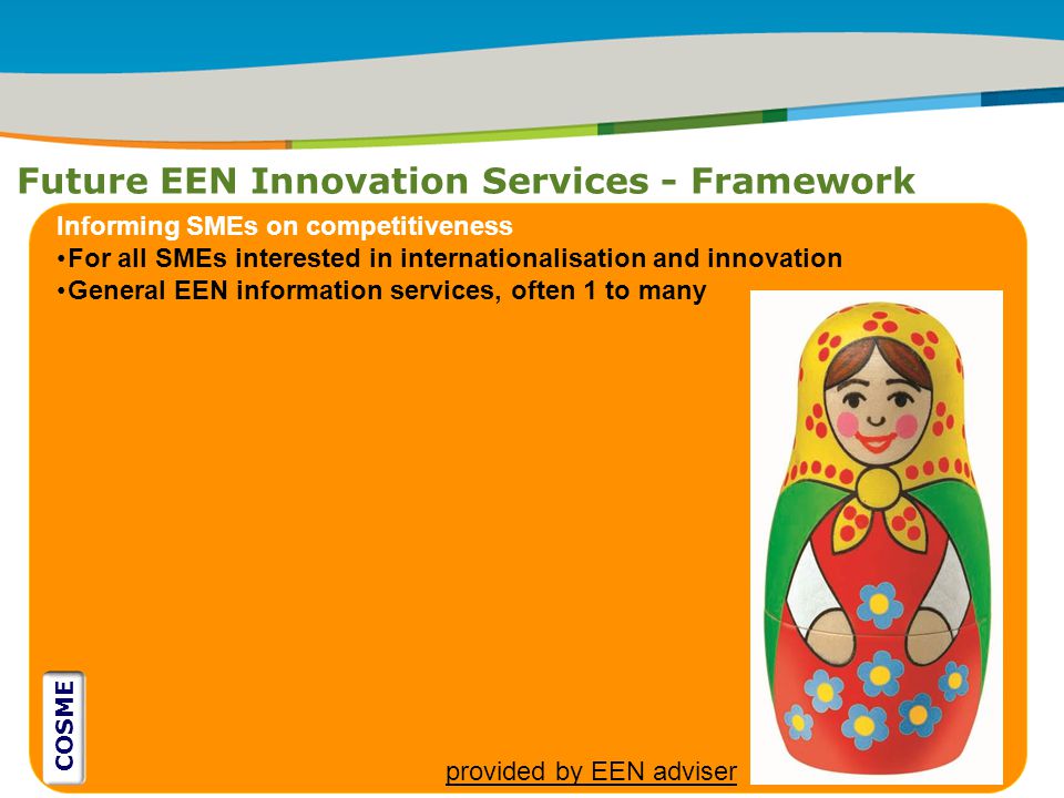 IRT Teams | Sept 08 | ‹#›Title of the presentation | Date |‹#› Future EEN Innovation Services - Framework ` Informing SMEs on competitiveness For all SMEs interested in internationalisation and innovation General EEN information services, often 1 to many provided by EEN adviser COSME