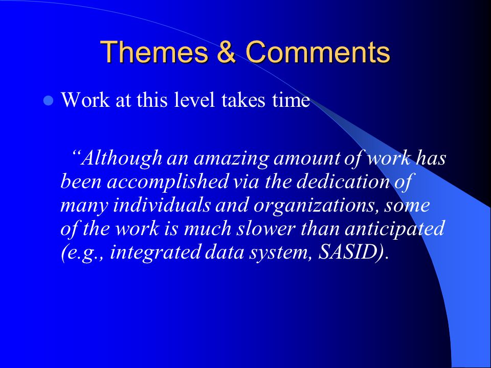 Themes & Comments Work at this level takes time Although an amazing amount of work has been accomplished via the dedication of many individuals and organizations, some of the work is much slower than anticipated (e.g., integrated data system, SASID).