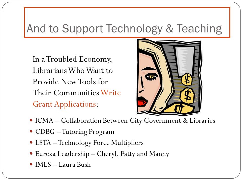 And to Support Technology & Teaching ICMA – Collaboration Between City Government & Libraries CDBG – Tutoring Program LSTA – Technology Force Multipliers Eureka Leadership – Cheryl, Patty and Manny IMLS – Laura Bush In a Troubled Economy, Librarians Who Want to Provide New Tools for Their Communities Write Grant Applications: