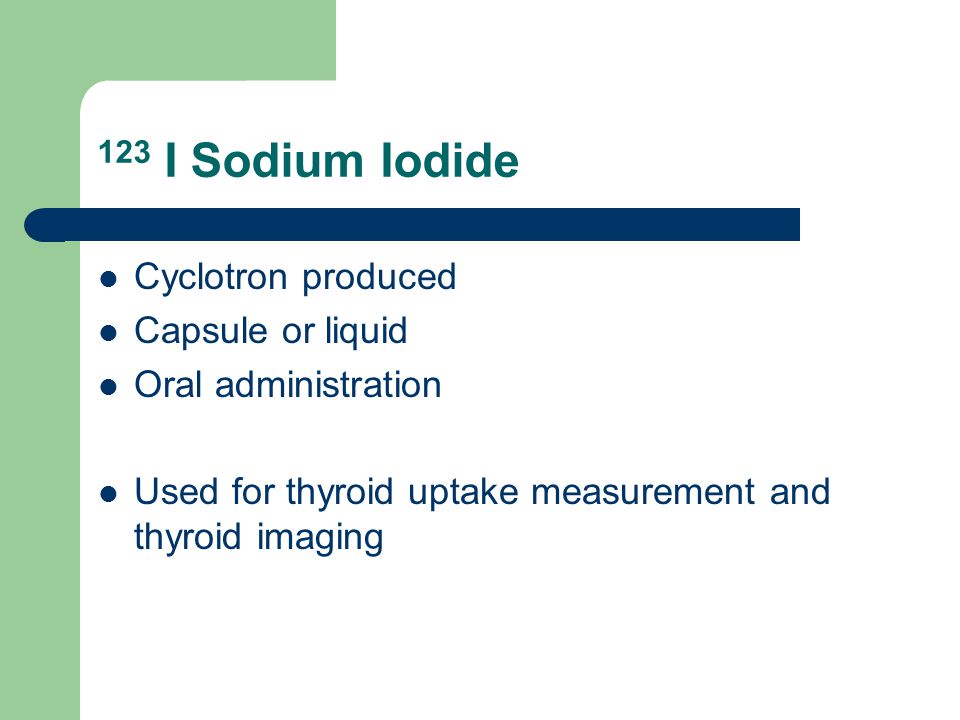 123 I Sodium Iodide Cyclotron produced Capsule or liquid Oral administration Used for thyroid uptake measurement and thyroid imaging