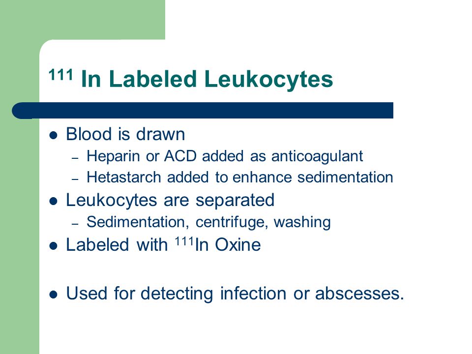 111 In Labeled Leukocytes Blood is drawn – Heparin or ACD added as anticoagulant – Hetastarch added to enhance sedimentation Leukocytes are separated – Sedimentation, centrifuge, washing Labeled with 111 In Oxine Used for detecting infection or abscesses.