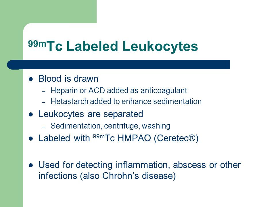 99m Tc Labeled Leukocytes Blood is drawn – Heparin or ACD added as anticoagulant – Hetastarch added to enhance sedimentation Leukocytes are separated – Sedimentation, centrifuge, washing Labeled with 99m Tc HMPAO (Ceretec®) Used for detecting inflammation, abscess or other infections (also Chrohn’s disease)