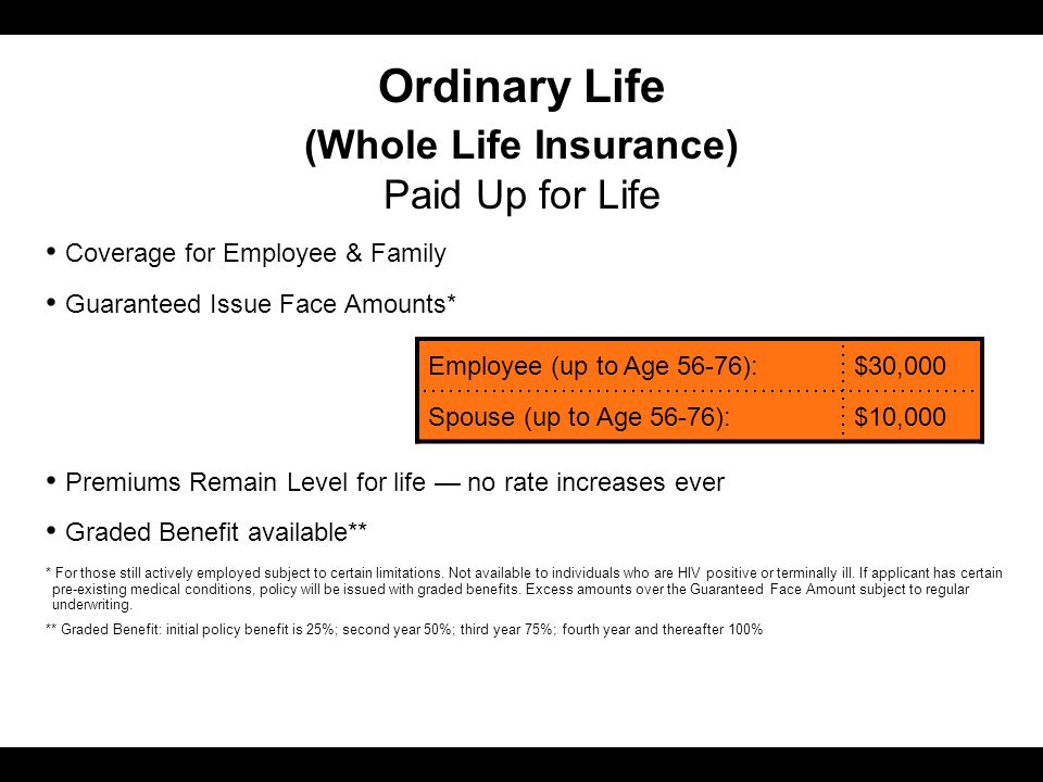 Ordinary Life (Whole Life Insurance) Paid Up for Life Coverage for Employee & Family Guaranteed Issue Face Amounts* Premiums Remain Level for life — no rate increases ever Graded Benefit available** * For those still actively employed subject to certain limitations.