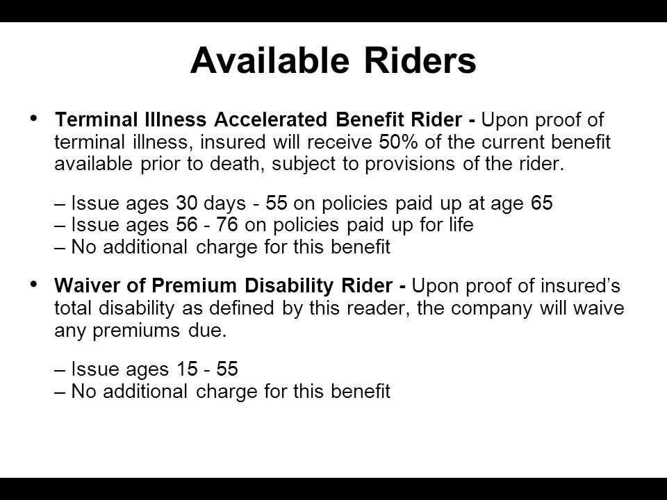 Available Riders Terminal Illness Accelerated Benefit Rider - Upon proof of terminal illness, insured will receive 50% of the current benefit available prior to death, subject to provisions of the rider.