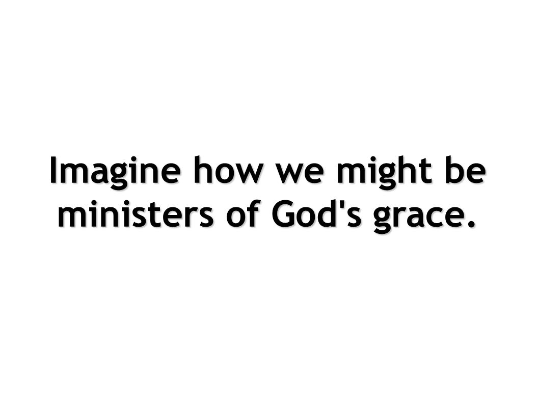 Imagine how we might be ministers of God s grace.