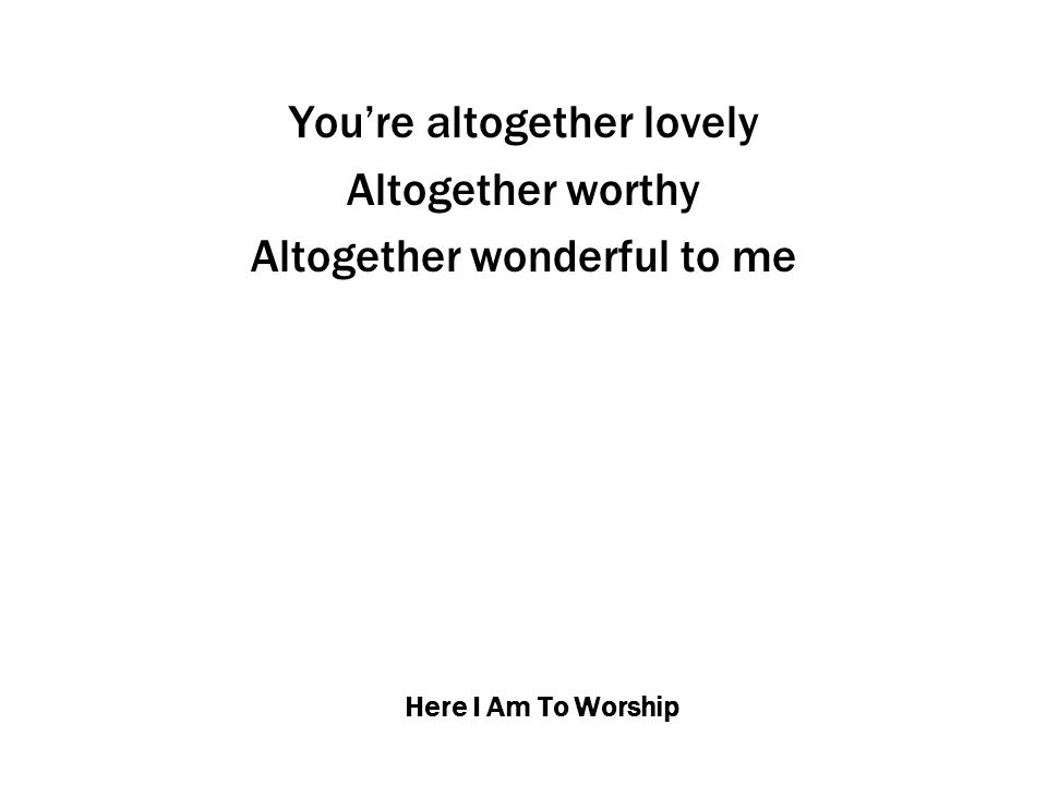 Here I Am To Worship You’re altogether lovely Altogether worthy Altogether wonderful to me