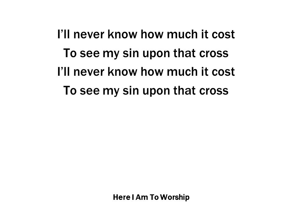 Here I Am To Worship I’ll never know how much it cost To see my sin upon that cross I’ll never know how much it cost To see my sin upon that cross