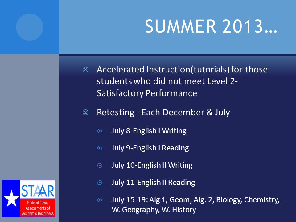 SUMMER 2013…  Accelerated Instruction(tutorials) for those students who did not meet Level 2- Satisfactory Performance  Retesting - Each December & July  July 8-English I Writing  July 9-English I Reading  July 10-English II Writing  July 11-English II Reading  July 15-19: Alg 1, Geom, Alg.