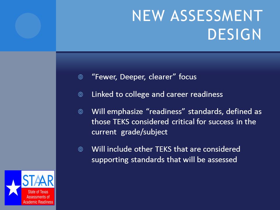 NEW ASSESSMENT DESIGN  Fewer, Deeper, clearer focus  Linked to college and career readiness  Will emphasize readiness standards, defined as those TEKS considered critical for success in the current grade/subject  Will include other TEKS that are considered supporting standards that will be assessed