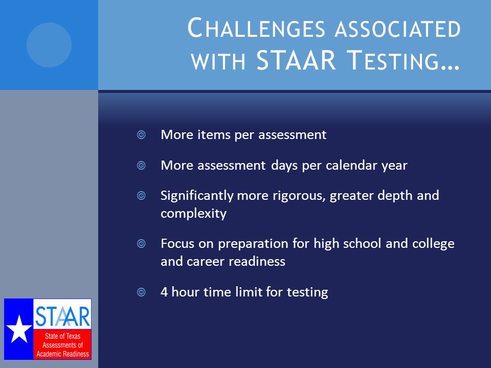 C HALLENGES ASSOCIATED WITH STAAR T ESTING …  More items per assessment  More assessment days per calendar year  Significantly more rigorous, greater depth and complexity  Focus on preparation for high school and college and career readiness  4 hour time limit for testing