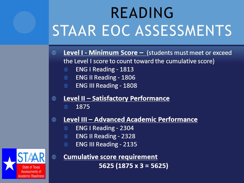 READING STAAR EOC ASSESSMENTS  Level I - Minimum Score – (students must meet or exceed the Level I score to count toward the cumulative score)  ENG I Reading  ENG II Reading  ENG III Reading  Level II – Satisfactory Performance  1875  Level III – Advanced Academic Performance  ENG I Reading  ENG II Reading  ENG III Reading  Cumulative score requirement 5625 (1875 x 3 = 5625)