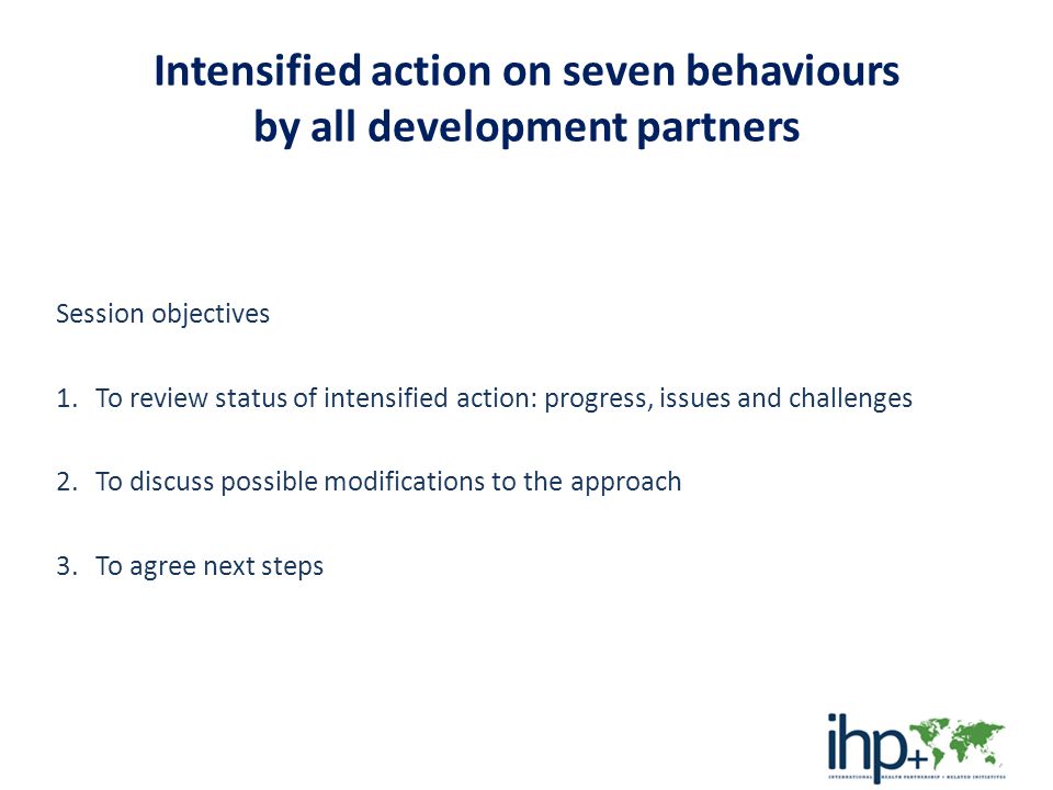 Intensified action on seven behaviours by all development partners Session objectives 1.To review status of intensified action: progress, issues and challenges 2.To discuss possible modifications to the approach 3.To agree next steps